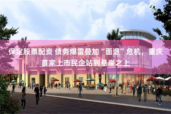 保定股票配资 债务爆雷叠加“面退”危机，重庆首家上市民企站到悬崖之上