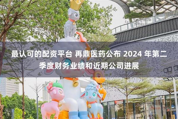 最认可的配资平台 再鼎医药公布 2024 年第二季度财务业绩和近期公司进展