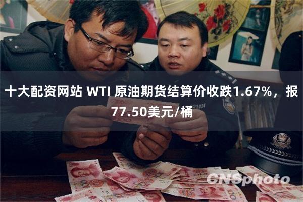 十大配资网站 WTI 原油期货结算价收跌1.67%，报77.50美元/桶