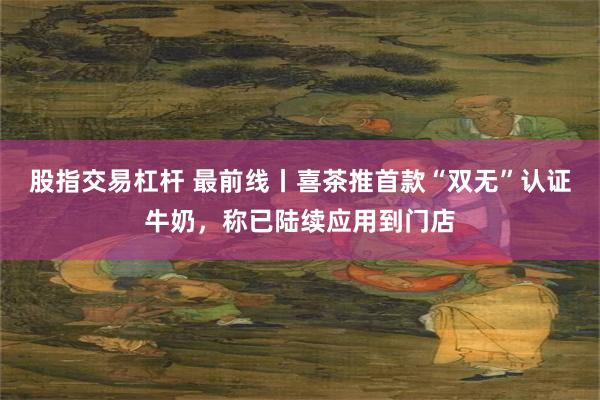 股指交易杠杆 最前线丨喜茶推首款“双无”认证牛奶，称已陆续应用到门店