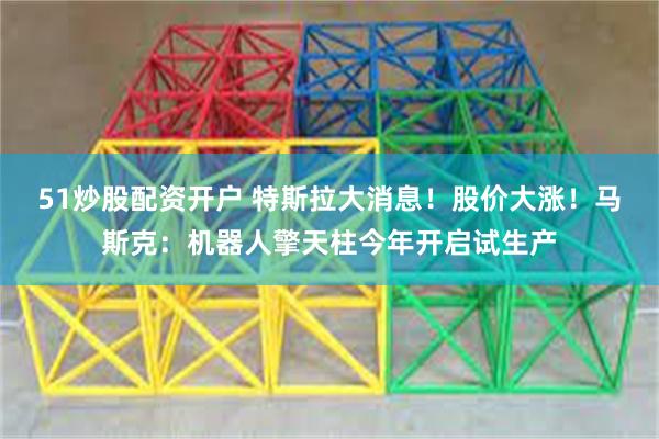 51炒股配资开户 特斯拉大消息！股价大涨！马斯克：机器人擎天柱今年开启试生产