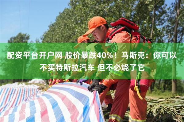 配资平台开户网 股价暴跌40%！马斯克：你可以不买特斯拉汽车 但不必烧了它
