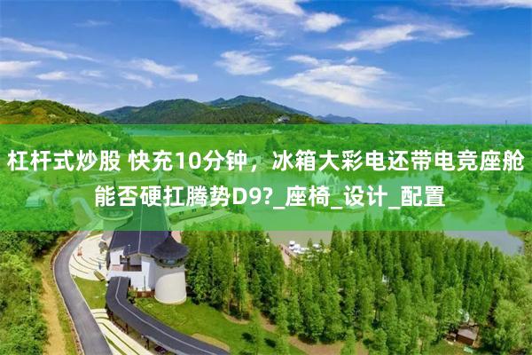 杠杆式炒股 快充10分钟，冰箱大彩电还带电竞座舱 能否硬扛腾势D9?_座椅_设计_配置