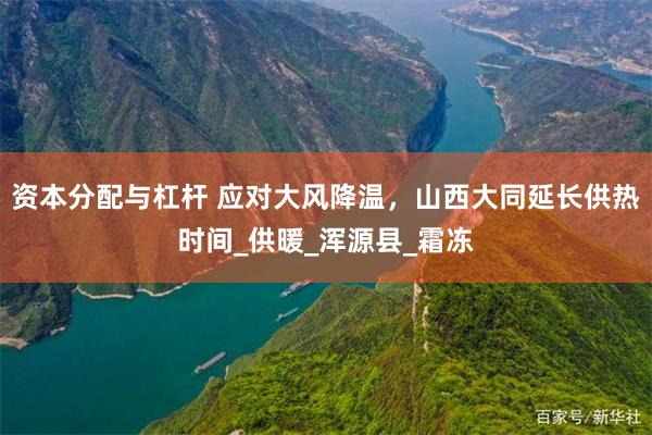 资本分配与杠杆 应对大风降温，山西大同延长供热时间_供暖_浑源县_霜冻
