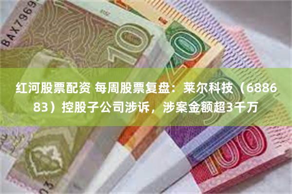 红河股票配资 每周股票复盘：莱尔科技（688683）控股子公司涉诉，涉案金额超3千万