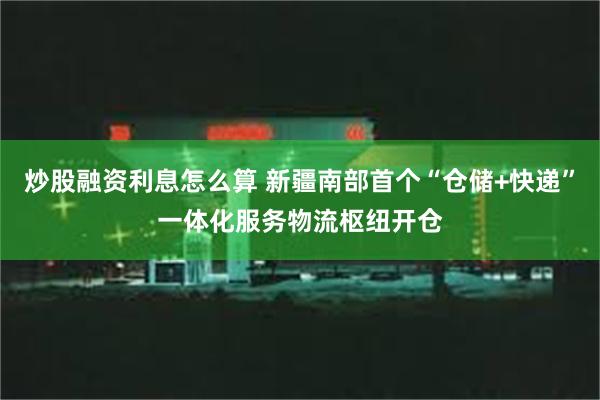 炒股融资利息怎么算 新疆南部首个“仓储+快递”一体化服务物流枢纽开仓