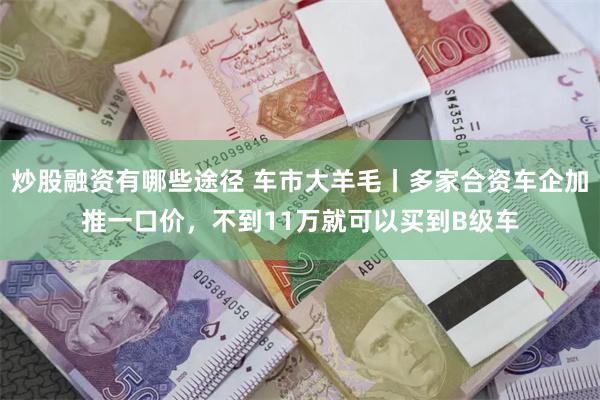 炒股融资有哪些途径 车市大羊毛丨多家合资车企加推一口价，不到11万就可以买到B级车
