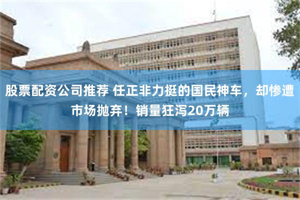 股票配资公司推荐 任正非力挺的国民神车，却惨遭市场抛弃！销量狂泻20万辆
