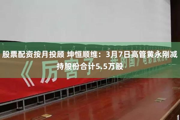 股票配资按月投顾 坤恒顺维：3月7日高管黄永刚减持股份合计5.5万股