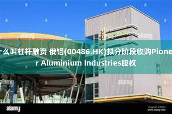 什么叫杠杆融资 俄铝(00486.HK)拟分阶段收购Pioneer Aluminium Industries股权