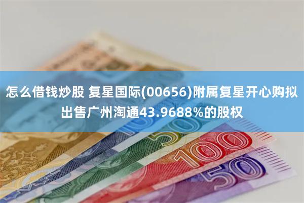 怎么借钱炒股 复星国际(00656)附属复星开心购拟出售广州淘通43.9688%的股权
