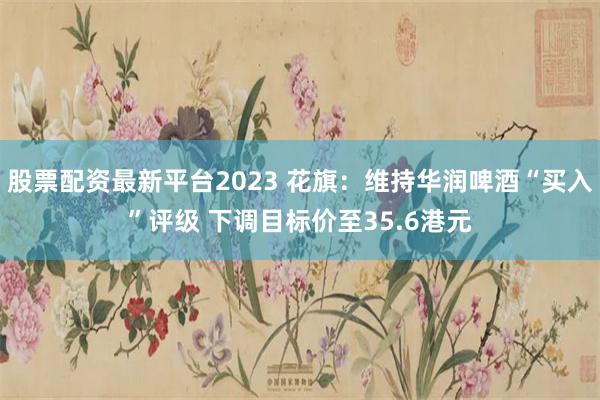 股票配资最新平台2023 花旗：维持华润啤酒“买入”评级 下调目标价至35.6港元