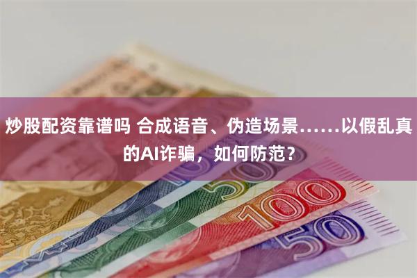 炒股配资靠谱吗 合成语音、伪造场景……以假乱真的AI诈骗，如何防范？