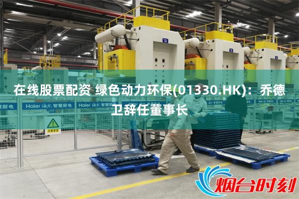 在线股票配资 绿色动力环保(01330.HK)：乔德卫辞任董事长