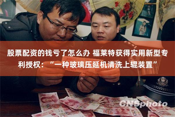 股票配资的钱亏了怎么办 福莱特获得实用新型专利授权：“一种玻璃压延机清洗上辊装置”