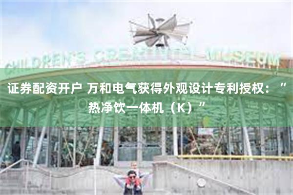 证券配资开户 万和电气获得外观设计专利授权：“热净饮一体机（K）”