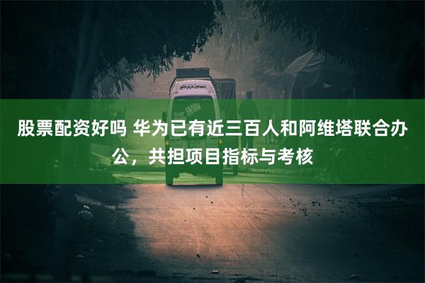 股票配资好吗 华为已有近三百人和阿维塔联合办公，共担项目指标与考核