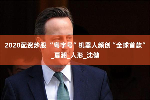 2020配资炒股 “粤字号”机器人频创“全球首款”_夏澜_人形_沈健