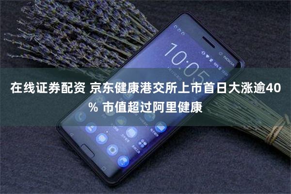 在线证券配资 京东健康港交所上市首日大涨逾40% 市值超过阿里健康