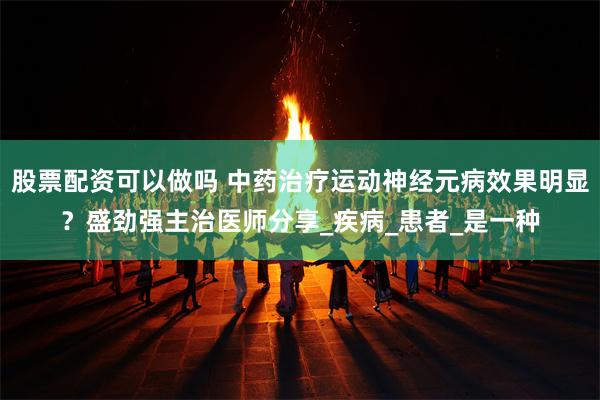 股票配资可以做吗 中药治疗运动神经元病效果明显？盛劲强主治医师分享_疾病_患者_是一种
