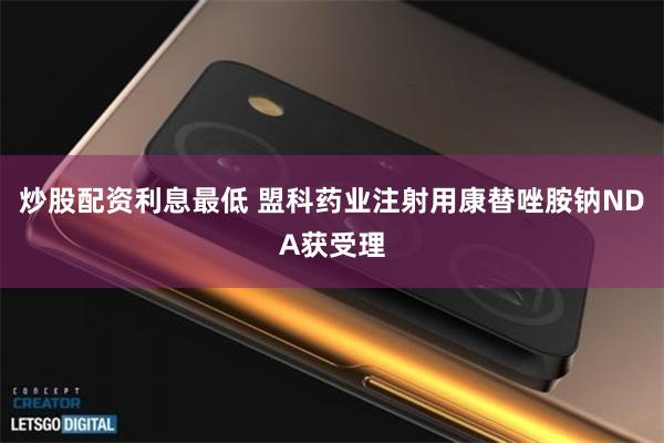 炒股配资利息最低 盟科药业注射用康替唑胺钠NDA获受理