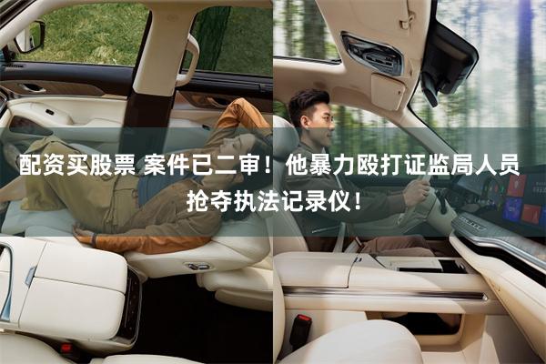 配资买股票 案件已二审！他暴力殴打证监局人员 抢夺执法记录仪！