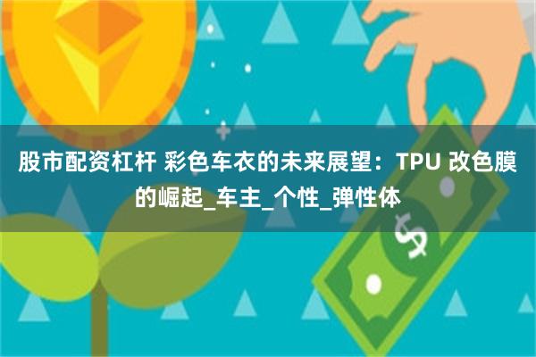 股市配资杠杆 彩色车衣的未来展望：TPU 改色膜的崛起_车主_个性_弹性体