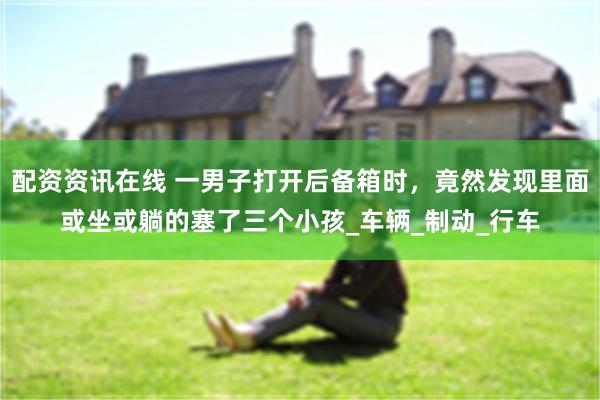 配资资讯在线 一男子打开后备箱时，竟然发现里面或坐或躺的塞了三个小孩_车辆_制动_行车