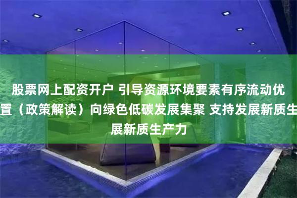 股票网上配资开户 引导资源环境要素有序流动优化配置（政策解读）向绿色低碳发展集聚 支持发展新质生产力