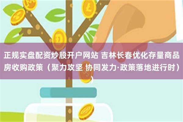 正规实盘配资炒股开户网站 吉林长春优化存量商品房收购政策（聚力攻坚 协同发力·政策落地进行时）