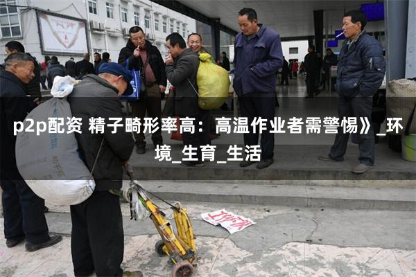 p2p配资 精子畸形率高：高温作业者需警惕》_环境_生育_生活