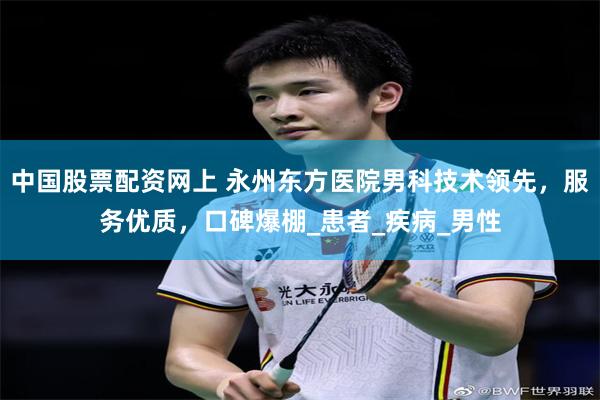 中国股票配资网上 永州东方医院男科技术领先，服务优质，口碑爆棚_患者_疾病_男性