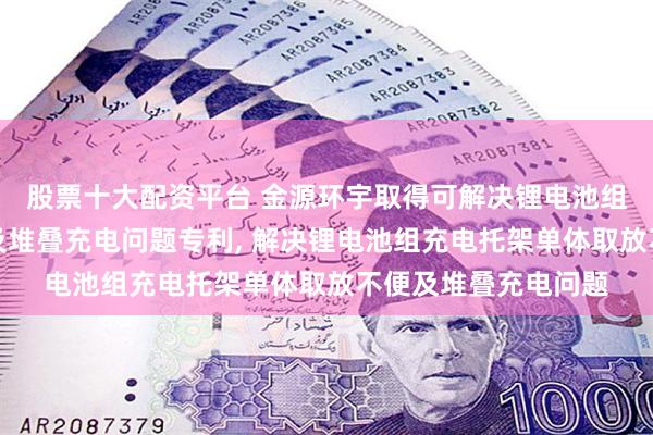 股票十大配资平台 金源环宇取得可解决锂电池组充电托架单体取放及堆叠充电问题专利, 解决锂电池组充电托架单体取放不便及堆叠充电问题