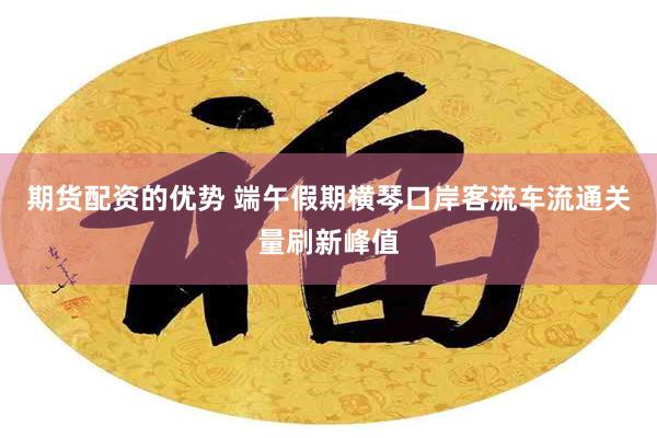 期货配资的优势 端午假期横琴口岸客流车流通关量刷新峰值