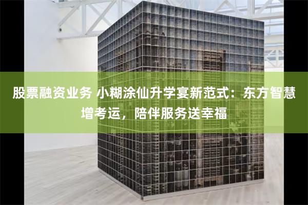 股票融资业务 小糊涂仙升学宴新范式：东方智慧增考运，陪伴服务送幸福