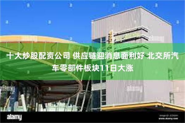 十大炒股配资公司 供应链迎消息面利好 北交所汽车零部件板块11日大涨