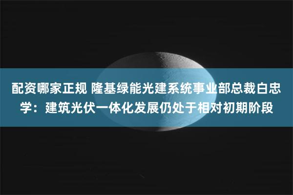 配资哪家正规 隆基绿能光建系统事业部总裁白忠学：建筑光伏一体化发展仍处于相对初期阶段