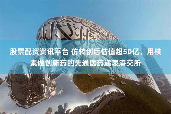 股票配资资讯平台 仿转创后估值超50亿，用核素做创新药的先通医药递表港交所