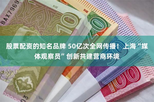 股票配资的知名品牌 50亿次全网传播！上海“媒体观察员”创新共建营商环境