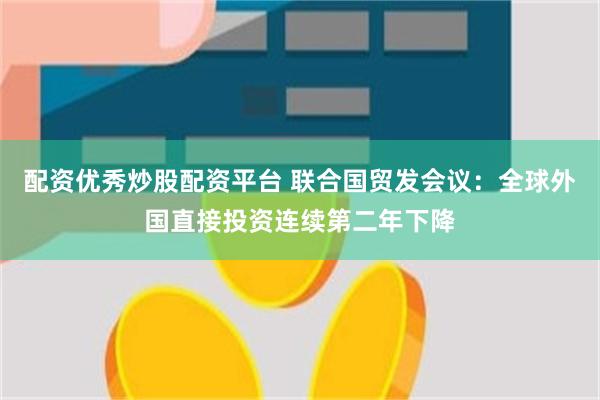 配资优秀炒股配资平台 联合国贸发会议：全球外国直接投资连续第二年下降