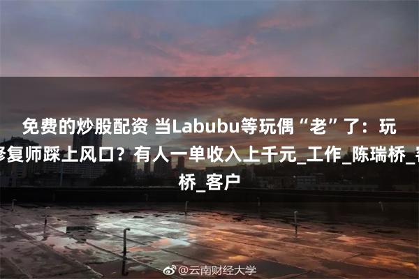 免费的炒股配资 当Labubu等玩偶“老”了：玩偶修复师踩上风口？有人一单收入上千元_工作_陈瑞桥_客户