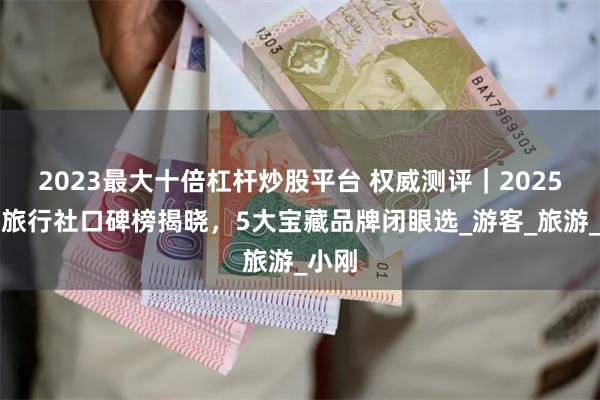 2023最大十倍杠杆炒股平台 权威测评｜2025青海旅行社口碑榜揭晓，5大宝藏品牌闭眼选_游客_旅游_小刚
