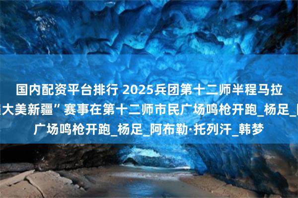 国内配资平台排行 2025兵团第十二师半程马拉松暨兵地融合“跑遍大美新疆”赛事在第十二师市民广场鸣枪开跑_杨足_阿布勒·托列汗_韩梦