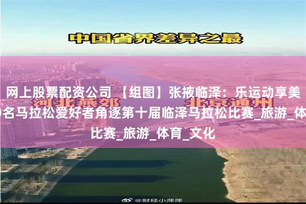 网上股票配资公司 【组图】张掖临泽：乐运动享美景 5000名马拉松爱好者角逐第十届临泽马拉松比赛_旅游_体育_文化