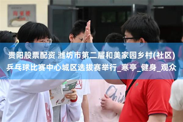 贵阳股票配资 潍坊市第二届和美家园乡村(社区)乒乓球比赛中心城区选拔赛举行_寒亭_健身_观众
