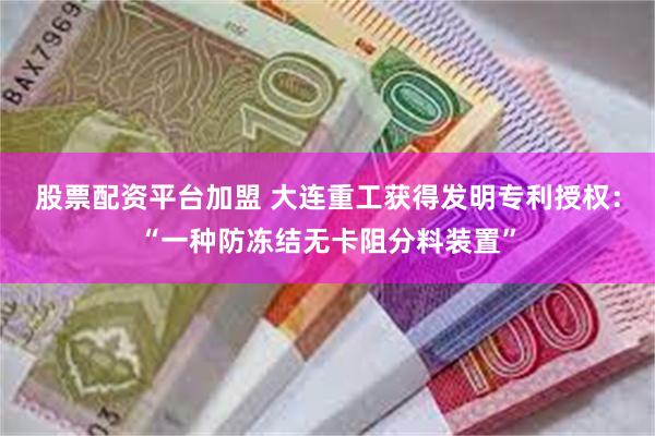 股票配资平台加盟 大连重工获得发明专利授权：“一种防冻结无卡阻分料装置”