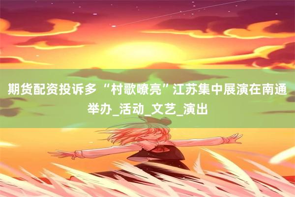 期货配资投诉多 “村歌嘹亮”江苏集中展演在南通举办_活动_文艺_演出