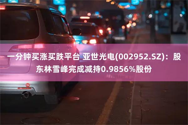 一分钟买涨买跌平台 亚世光电(002952.SZ)：股东林雪峰完成减持0.9856%股份