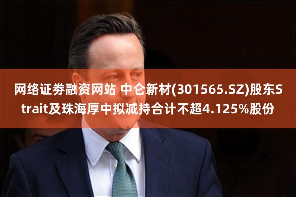 网络证劵融资网站 中仑新材(301565.SZ)股东Strait及珠海厚中拟减持合计不超4.125%股份