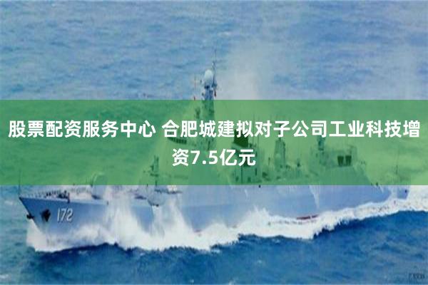 股票配资服务中心 合肥城建拟对子公司工业科技增资7.5亿元